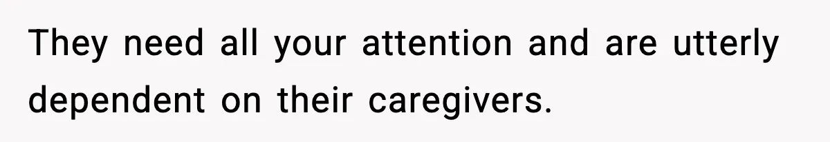 They need all your attention and are utterly dependent on their caregivers.