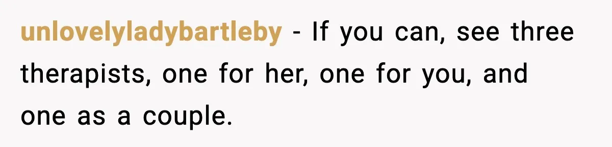 unlovelyladybartleby − If you can, see three therapists, one for her, one for you, and one as a couple.
