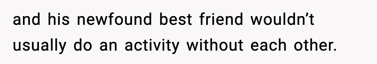 and his newfound best friend wouldn’t usually do an activity without each other.