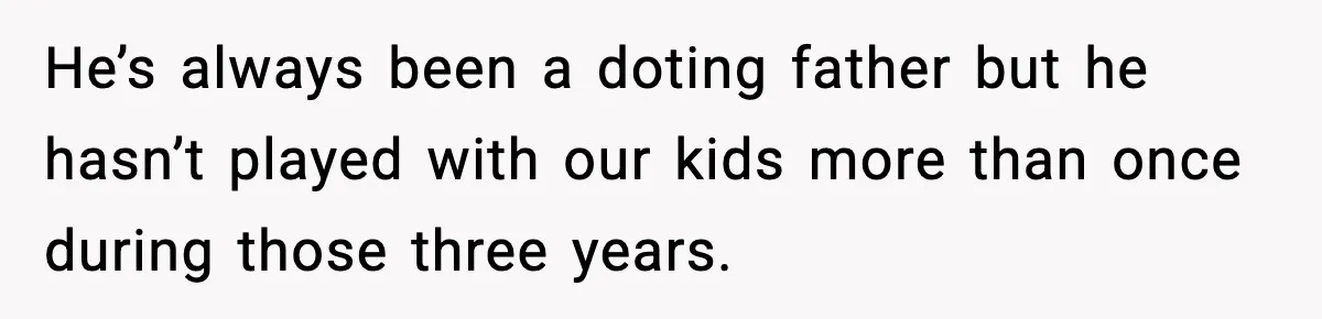 He’s always been a doting father but he hasn’t played with our kids more than once during those three years.
