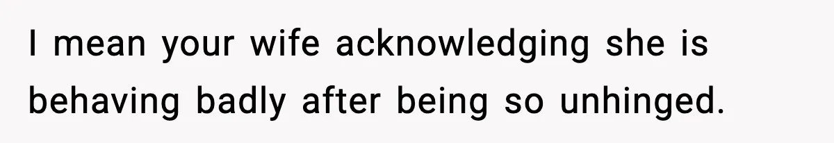 I mean your wife acknowledging she is behaving badly after being so unhinged.