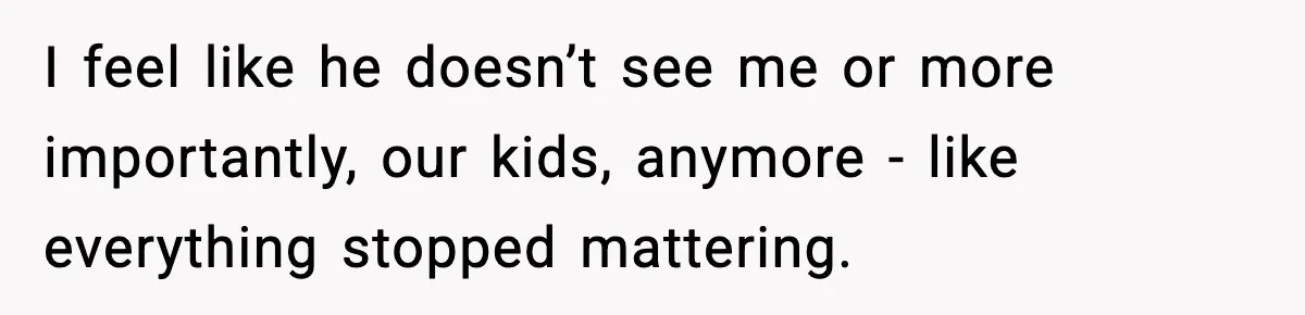 I feel like he doesn’t see me or more importantly, our kids, anymore - like everything stopped mattering.