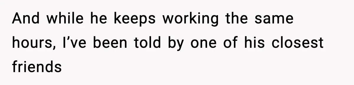 And while he keeps working the same hours, I’ve been told by one of his closest friends