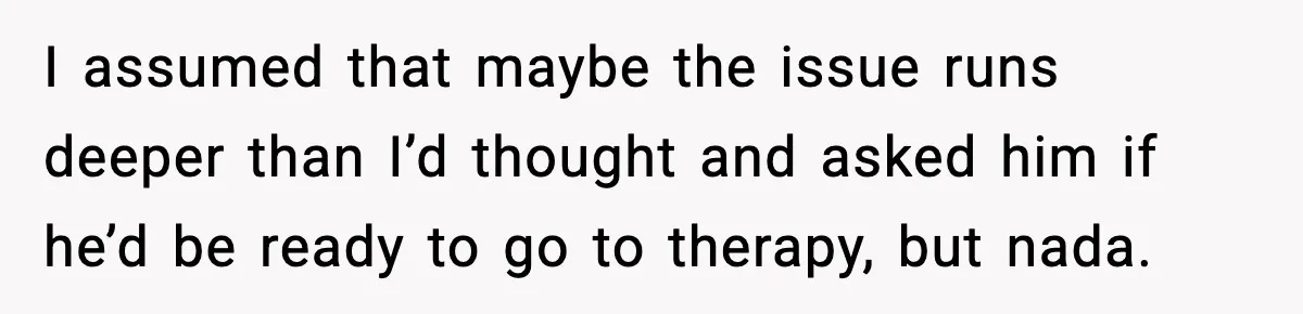 I assumed that maybe the issue runs deeper than I’d thought and asked him if he’d be ready to go to therapy, but nada.