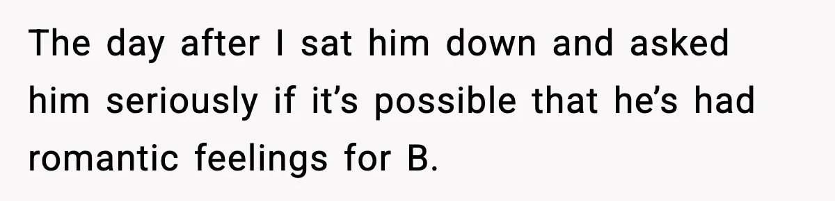 The day after I sat him down and asked him seriously if it’s possible that he’s had romantic feelings for B.
