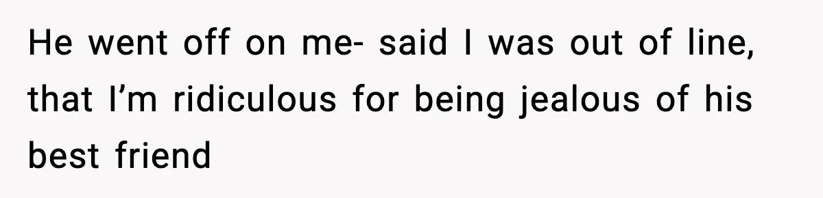 He went off on me- said I was out of line, that I’m ridiculous for being jealous of his best friend