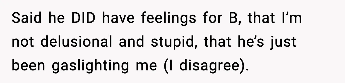 Said he DID have feelings for B, that I’m not delusional and stupid, that he’s just been gaslighting me (I disagree).