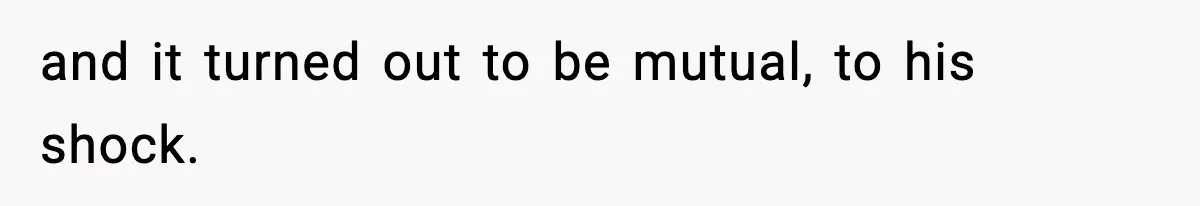 and it turned out to be mutual, to his shock.