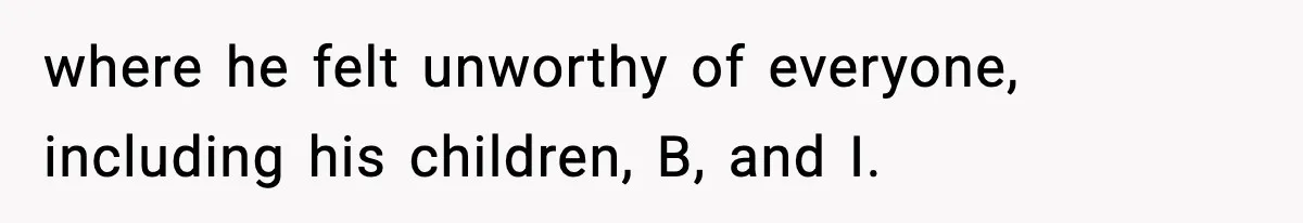 where he felt unworthy of everyone, including his children, B, and I.