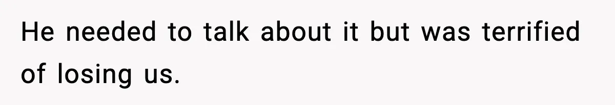 He needed to talk about it but was terrified of losing us.