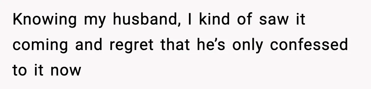 Knowing my husband, I kind of saw it coming and regret that he’s only confessed to it now