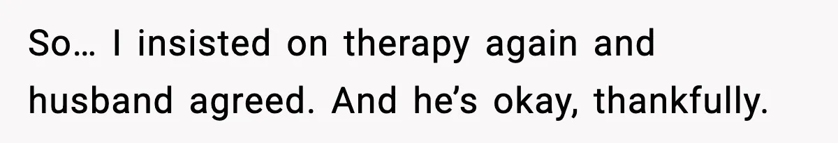 So… I insisted on therapy again and husband agreed. And he’s okay, thankfully.