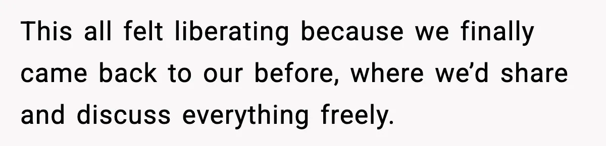 This all felt liberating because we finally came back to our before, where we’d share and discuss everything freely.
