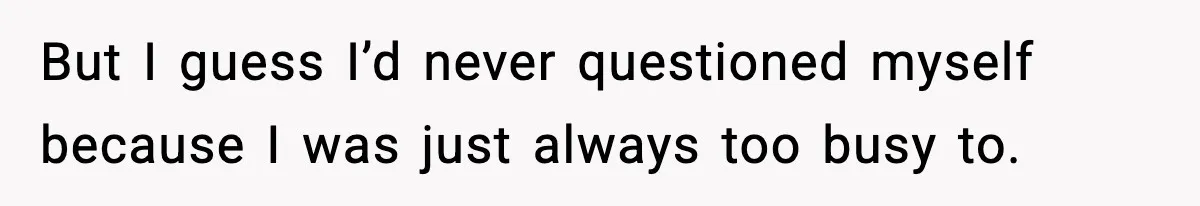 But I guess I’d never questioned myself because I was just always too busy to.