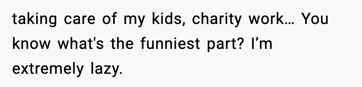 taking care of my kids, charity work… You know what's the funniest part? I’m extremely lazy.