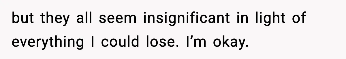but they all seem insignificant in light of everything I could lose. I’m okay.
