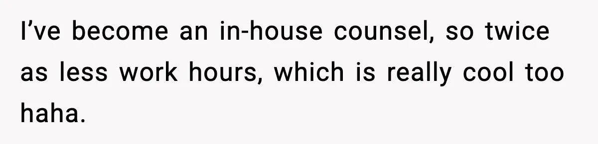 I’ve become an in-house counsel, so twice as less work hours, which is really cool too haha.
