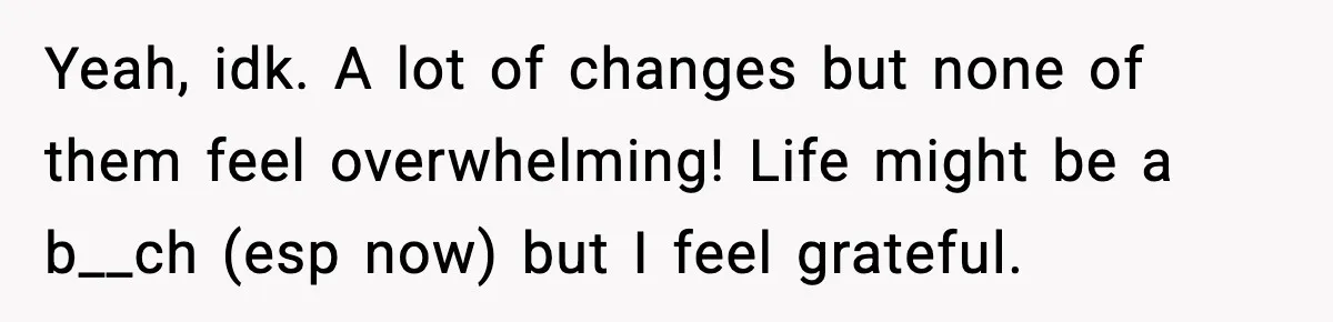Yeah, idk. A lot of changes but none of them feel overwhelming! Life might be a b__ch (esp now) but I feel grateful.