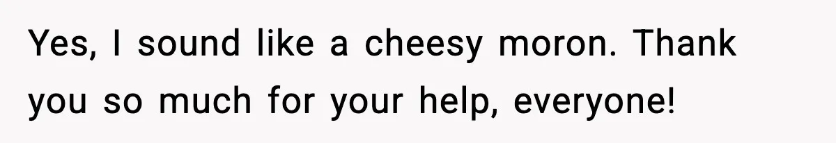 Yes, I sound like a cheesy moron. Thank you so much for your help, everyone!