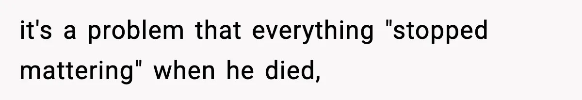 it's a problem that everything "stopped mattering" when he died,