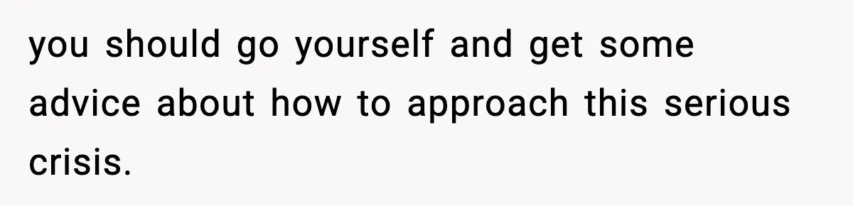 you should go yourself and get some advice about how to approach this serious crisis.