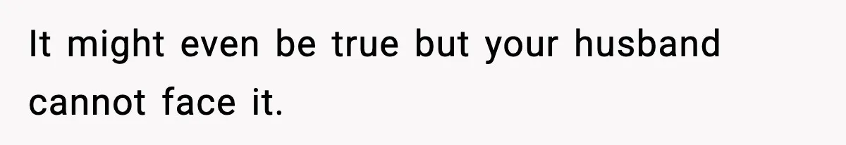 It might even be true but your husband cannot face it.