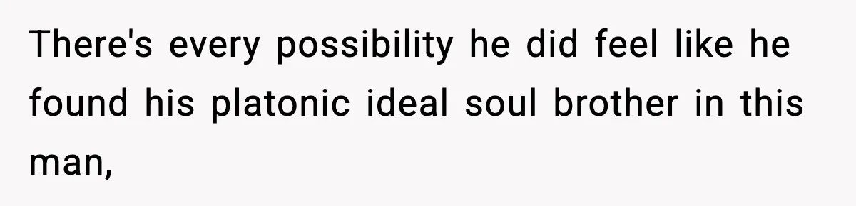 There's every possibility he did feel like he found his platonic ideal soul brother in this man,