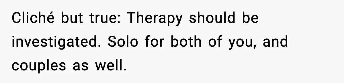 Cliché but true: Therapy should be investigated. Solo for both of you, and couples as well.