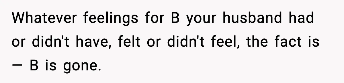 Whatever feelings for B your husband had or didn't have, felt or didn't feel, the fact is — B is gone.