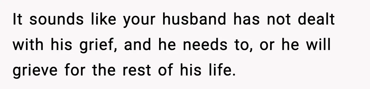 It sounds like your husband has not dealt with his grief, and he needs to, or he will grieve for the rest of his life.