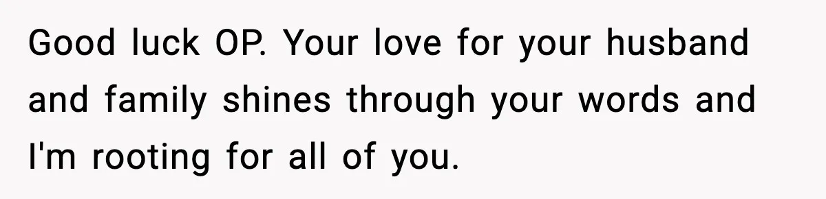 Good luck OP. Your love for your husband and family shines through your words and I'm rooting for all of you.
