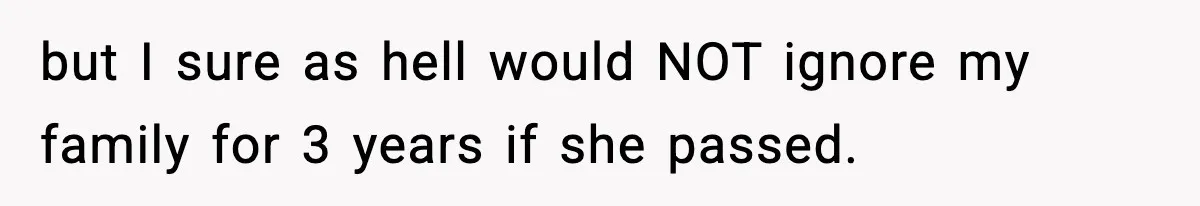 but I sure as hell would NOT ignore my family for 3 years if she passed.