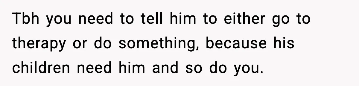 Tbh you need to tell him to either go to therapy or do something, because his children need him and so do you.