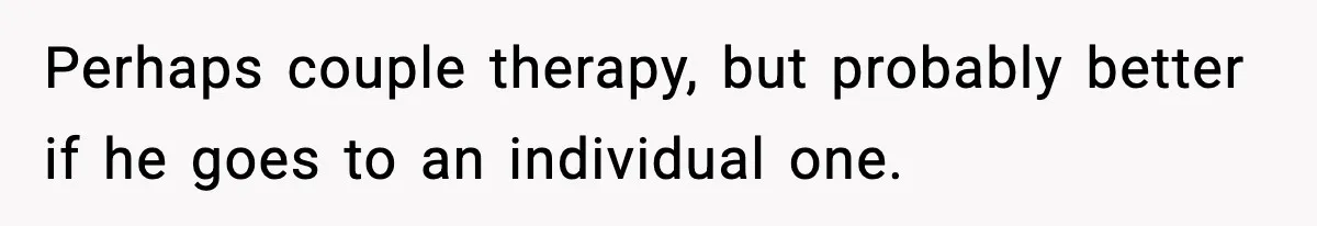 Perhaps couple therapy, but probably better if he goes to an individual one.