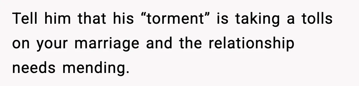 Tell him that his “torment” is taking a tolls on your marriage and the relationship needs mending.