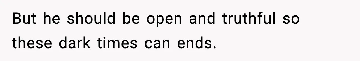 But he should be open and truthful so these dark times can ends.