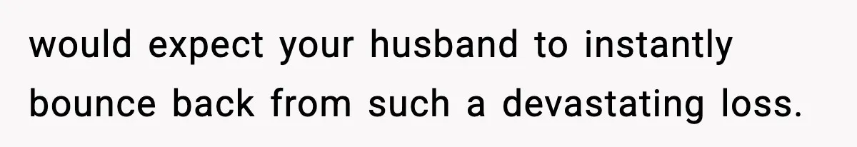 would expect your husband to instantly bounce back from such a devastating loss.