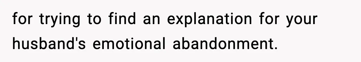 for trying to find an explanation for your husband's emotional abandonment.
