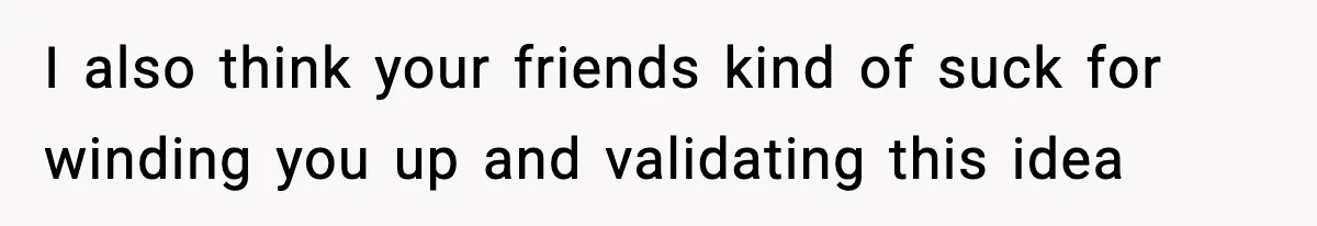 I also think your friends kind of suck for winding you up and validating this idea