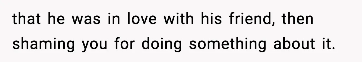 that he was in love with his friend, then shaming you for doing something about it.