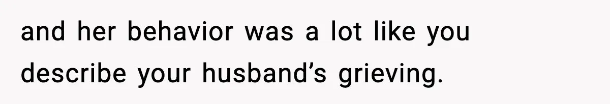 and her behavior was a lot like you describe your husband’s grieving.