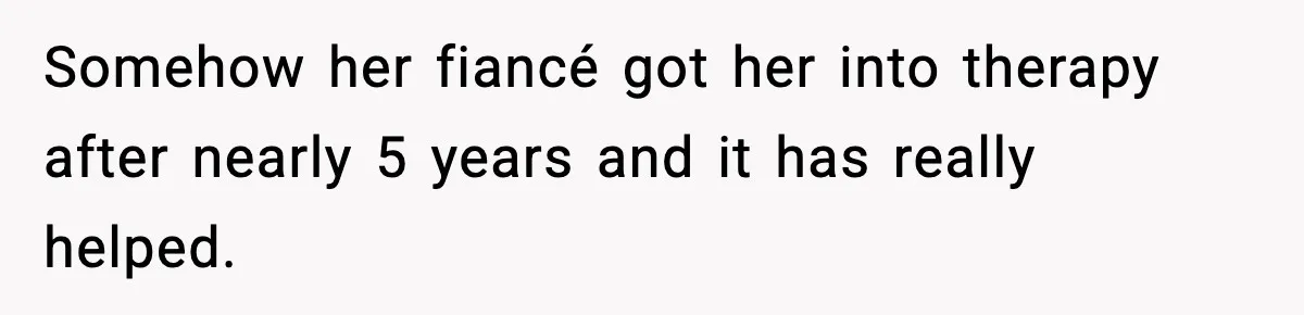 Somehow her fiancé got her into therapy after nearly 5 years and it has really helped.