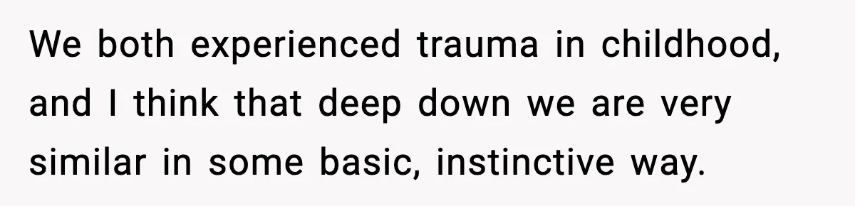 We both experienced trauma in childhood, and I think that deep down we are very similar in some basic, instinctive way.