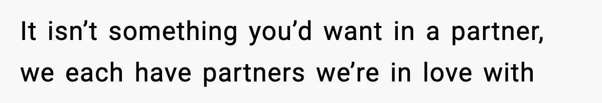 It isn’t something you’d want in a partner, we each have partners we’re in love with