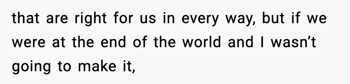 that are right for us in every way, but if we were at the end of the world and I wasn’t going to make it,