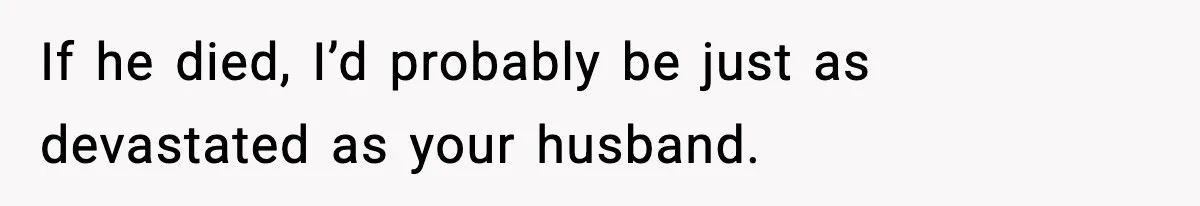 If he died, I’d probably be just as devastated as your husband.