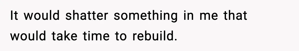 It would shatter something in me that would take time to rebuild.