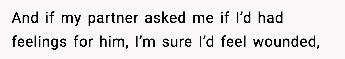 And if my partner asked me if I’d had feelings for him, I’m sure I’d feel wounded,