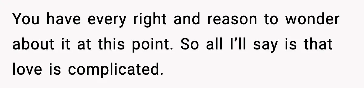 You have every right and reason to wonder about it at this point. So all I’ll say is that love is complicated.