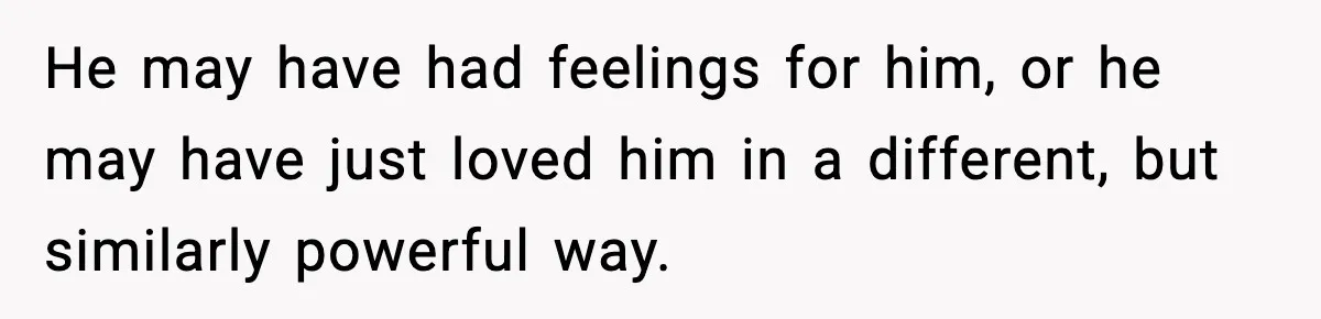 He may have had feelings for him, or he may have just loved him in a different, but similarly powerful way.